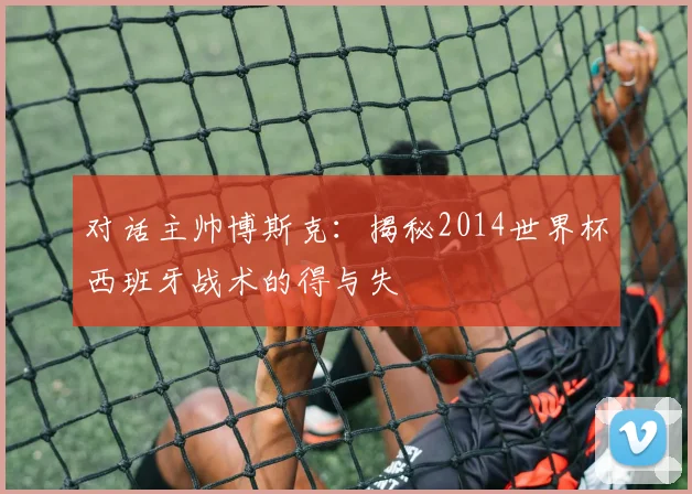 对话主帅博斯克：揭秘2014世界杯西班牙战术的得与失