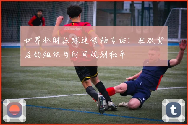 世界杯时段球迷领袖专访：狂欢背后的组织与时间规划秘辛