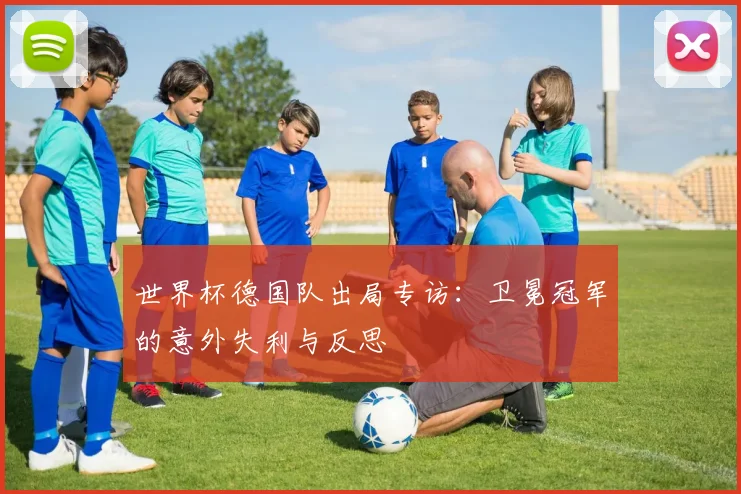 世界杯德国队出局专访：卫冕冠军的意外失利与反思