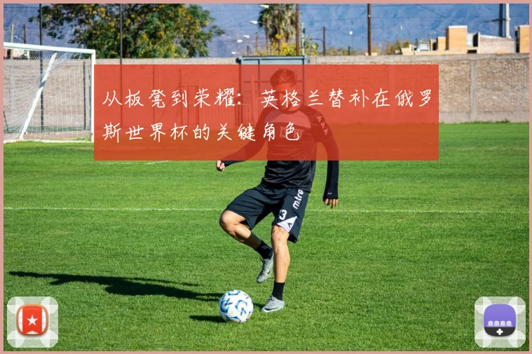 从板凳到荣耀：英格兰替补在俄罗斯世界杯的关键角色