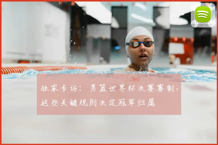 独家专访：男篮世界杯决赛赛制，这些关键规则决定冠军归属