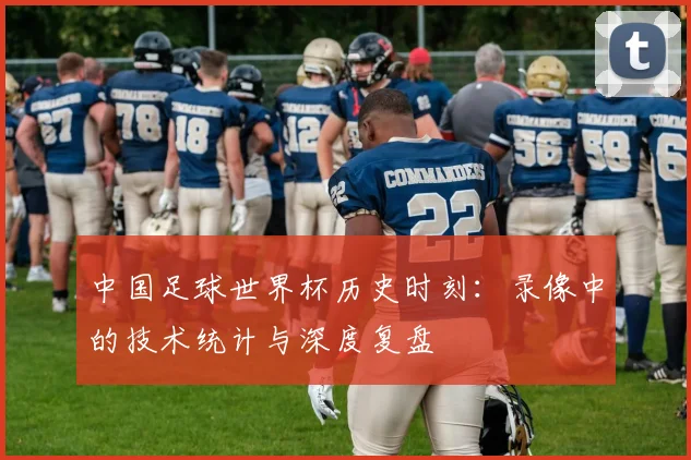 中国足球世界杯历史时刻:录像中的技术统计与深度复盘