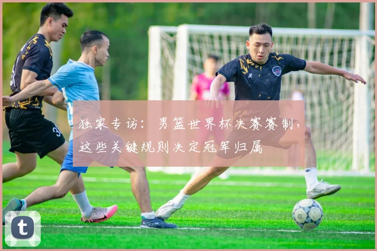独家专访：男篮世界杯决赛赛制，这些关键规则决定冠军归属