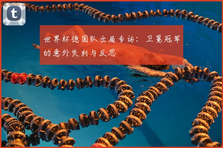 世界杯德国队出局专访：卫冕冠军的意外失利与反思