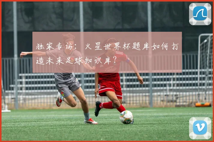 独家专访：火星世界杯题库如何打造未来足球知识库？