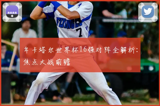 年卡塔尔世界杯16强对阵全解析：焦点大战前瞻