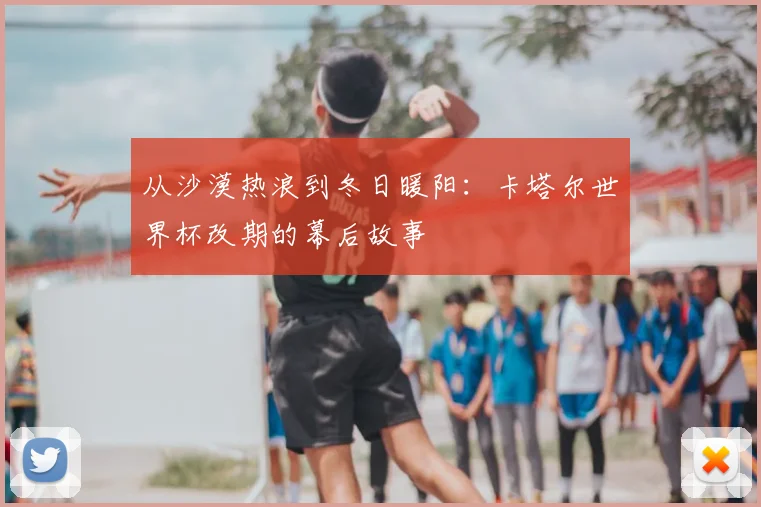 从沙漠热浪到冬日暖阳:卡塔尔世界杯改期的幕后故事