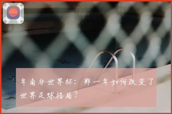 年南非世界杯：那一年如何改变了世界足球格局？