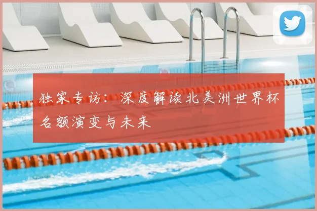独家专访：深度解读北美洲世界杯名额演变与未来
